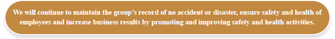We will continue to maintain the group's record of no accident or disaster, ensure safety and health of employees and increase business results by promoting and improving safety and health activities.