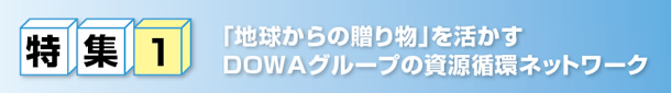特集1　｢地球からの贈り物｣を活かすDOWAグループの資源循環ネットワーク