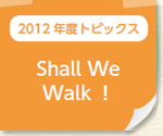 2012年度トピックス：Shall We Walk！