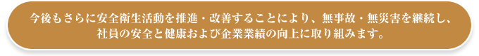 今後もさらに安全衛生活動を推進・改善することにより、無事故・無災害を継続し、社員の安全と健康および企業業績の向上に取り組みます。